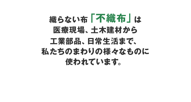 織らない布「不織布」は医療現場、土木建材から工業部品、日常生活まで、私たちのまわりの様々なものに使われています。